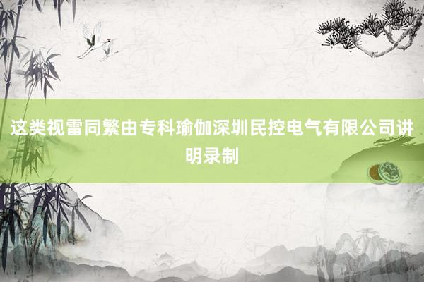 这类视雷同繁由专科瑜伽深圳民控电气有限公司讲明录制